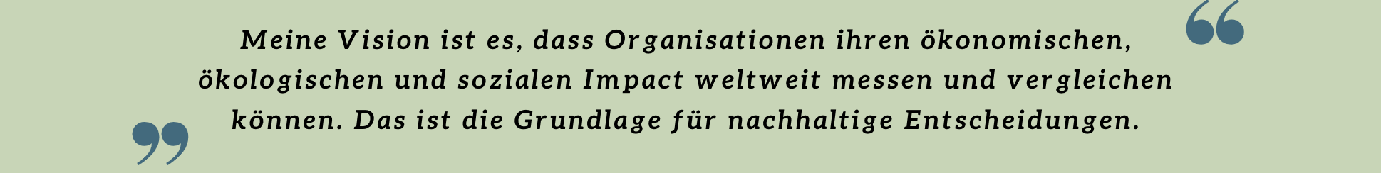 Meine Vision ist es, dass Organisationen ihren ökonomischen, ökologischen und sozialen Impact weltweit messen und vergleichen können. Das ist die Grundlage für nachhaltige Entscheidungen. Meine Vision ist es, dass Organisationen ihren ökonomischen, ökologischen und sozialen Impact weltweit messen und vergleichen können. Das ist die Grundlage für nachhaltige Entscheidungen.