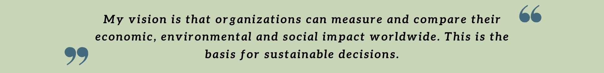 My vision is that organizations can measure and compare their economic, environmental and social impact worldwide. This is the basis for sustainable decisions. My vision is that organizations can measure and compare their economic, environmental and social impact worldwide. This is the basis for sustainable decisions.