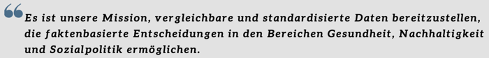 Es ist unsere Mission, vergleichbare und standardisierte Daten bereitzustellen, die faktenbasierte Entscheidungen in den Bereichen Gesundheit, Nachhaltigkeit und Sozialpolitik ermöglichen. Es ist unsere Mission, vergleichbare und standardisierte Daten bereitzustellen, die faktenbasierte Entscheidungen in den Bereichen Gesundheit, Nachhaltigkeit und Sozialpolitik ermöglichen.