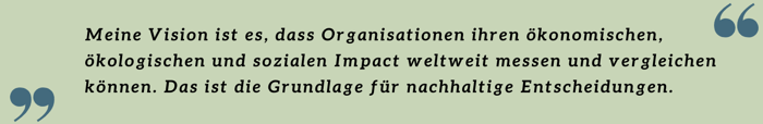 Meine Vision ist es, dass Organisationen ihren ökonomischen, ökologischen und sozialen Impact weltweit messen und vergleichen können. Das ist die Grundlage für nachhaltige Entscheidungen. Meine Vision ist es, dass Organisationen ihren ökonomischen, ökologischen und sozialen Impact weltweit messen und vergleichen können. Das ist die Grundlage für nachhaltige Entscheidungen.