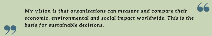 My vision is that organizations can measure and compare their economic, environmental and social impact worldwide. This is the basis for sustainable decisions. My vision is that organizations can measure and compare their economic, environmental and social impact worldwide. This is the basis for sustainable decisions.